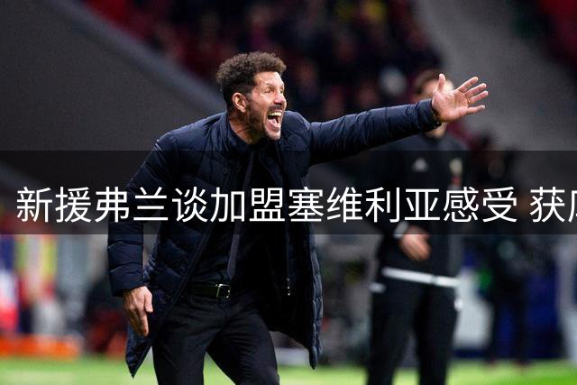 新援弗兰谈加盟塞维利亚感受 获库尔图瓦力荐挑战德比