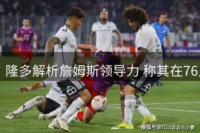 隆多解析詹姆斯领导力 称其在76人可凭智慧取胜